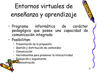Entornos virtuales de enseñanza y aprendizaje Programa informático de carácter pedagógico que posee una capacidad de comunicación integrada Posibilitan : Presentación de la propuesta Gestión y distribución de contenidos Comunicación Herramientas para promover la interactividad Evaluación y seguimiento Administración 
