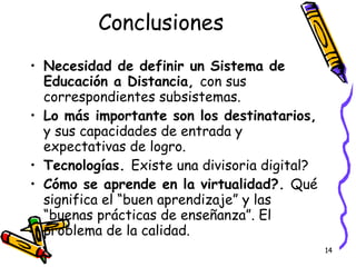 Conclusiones Necesidad de definir un Sistema de Educación a Distancia,  con sus correspondientes subsistemas. Lo más importante son los destinatarios,  y sus capacidades de entrada y expectativas de logro. Tecnologías.  Existe una divisoria digital? Cómo se aprende en la virtualidad?.  Qué significa el “buen aprendizaje” y las “buenas prácticas de enseñanza”. El problema de la calidad. 