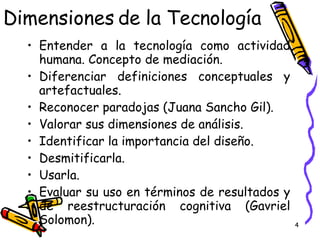 Dimensiones de la Tecnología Entender a la tecnología como actividad humana. Concepto de mediación. Diferenciar definiciones conceptuales y artefactuales. Reconocer paradojas (Juana Sancho Gil). Valorar sus dimensiones de análisis. Identificar la importancia del diseño. Desmitificarla. Usarla. Evaluar su uso en términos de resultados y de reestructuración cognitiva (Gavriel Solomon). 