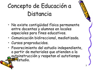 Concepto de Educación a Distancia No existe contigüidad física permanente entre docentes y alumnos en locales especiales para fines educativos. Comunicación bidireccional, mediatizada. Cursos preproducidos. Favorecimiento del estudio independiente, a partir de materiales que atienden a la autoinstrucción y respetan el autotiempo de estudio. 
