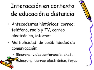 Interacción en contexto de educación a distancia Antecedentes históricos: correo, teléfono, radio y TV, correo electrónico, internet Multiplicidad  de posibilidades de comunicación: Síncrona: videoconferencia, chat . Asíncrona: correo electrónico, foros 