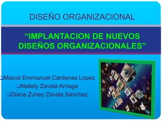 DISEÑO ORGANIZACIONAL

       “IMPLANTACION DE NUEVOS
      DISEÑOS ORGANIZACIONALES”


Maicol Emmanuel Cárdenas López
     Nallely Zavala Arriaga
  Diana Zuhey Zavala Sánchez
 
