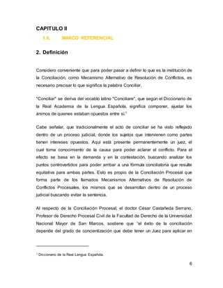 6
CAPITULO II
1.6. MARCO REFERENCIAL
2. Definición
Considero conveniente que para poder pasar a definir lo que es la institución de
la Conciliación, como Mecanismo Alternativo de Resolución de Conflictos, es
necesario precisar lo que significa la palabra Conciliar.
"Conciliar" se deriva del vocablo latino "Conciliare", que según el Diccionario de
la Real Academia de la Lengua Española, significa componer, ajustar los
ánimos de quienes estaban opuestos entre sí.1
Cabe señalar, que tradicionalmente el acto de conciliar se ha visto reflejado
dentro de un proceso judicial, donde los sujetos que intervienen como partes
tienen intereses opuestos. Aquí está presente permanentemente un juez, el
cual toma conocimiento de la causa para poder aclarar el conflicto. Para el
efecto se basa en la demanda y en la contestación, buscando analizar los
puntos controvertidos para poder arribar a una fórmula conciliatoria que resulte
equitativa para ambas partes. Esto es propio de la Conciliación Procesal que
forma parte de los llamados Mecanismos Alternativos de Resolución de
Conflictos Procesales, los mismos que se desarrollan dentro de un proceso
judicial buscando evitar la sentencia.
Al respecto de la Conciliación Procesal, el doctor César Castañeda Serrano,
Profesor de Derecho Procesal Civil de la Facultad de Derecho de la Universidad
Nacional Mayor de San Marcos, sostiene que “el éxito de la conciliación
depende del grado de concientización que debe tener un Juez para aplicar en
1 Diccionario de la Real Lengua Española.
 