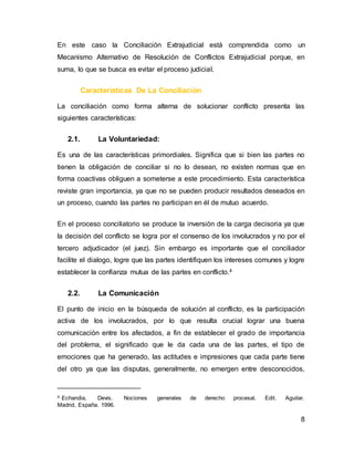 8
En este caso la Conciliación Extrajudicial está comprendida como un
Mecanismo Alternativo de Resolución de Conflictos Extrajudicial porque, en
suma, lo que se busca es evitar el proceso judicial.
Características De La Conciliación
La conciliación como forma alterna de solucionar conflicto presenta las
siguientes características:
2.1. La Voluntariedad:
Es una de las características primordiales. Significa que si bien las partes no
tienen la obligación de conciliar si no lo desean, no existen normas que en
forma coactivas obliguen a someterse a este procedimiento. Esta característica
reviste gran importancia, ya que no se pueden producir resultados deseados en
un proceso, cuando las partes no participan en él de mutuo acuerdo.
En el proceso conciliatorio se produce la inversión de la carga decisoria ya que
la decisión del conflicto se logra por el consenso de los involucrados y no por el
tercero adjudicador (el juez). Sin embargo es importante que el conciliador
facilite el dialogo, logre que las partes identifiquen los intereses comunes y logre
establecer la confianza mutua de las partes en conflicto.4
2.2. La Comunicación
El punto de inicio en la búsqueda de solución al conflicto, es la participación
activa de los involucrados, por lo que resulta crucial lograr una buena
comunicación entre los afectados, a fin de establecer el grado de importancia
del problema, el significado que le da cada una de las partes, el tipo de
emociones que ha generado, las actitudes e impresiones que cada parte tiene
del otro ya que las disputas, generalmente, no emergen entre desconocidos,
4 Echandia, Devis. Nociones generales de derecho procesal. Edit. Aguilar.
Madrid, España. 1996.
 
