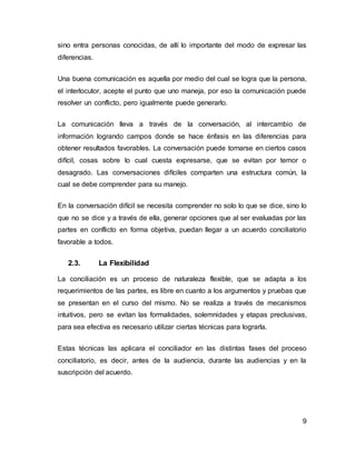 9
sino entra personas conocidas, de allí lo importante del modo de expresar las
diferencias.
Una buena comunicación es aquella por medio del cual se logra que la persona,
el interlocutor, acepte el punto que uno maneja, por eso la comunicación puede
resolver un conflicto, pero igualmente puede generarlo.
La comunicación lleva a través de la conversación, al intercambio de
información logrando campos donde se hace énfasis en las diferencias para
obtener resultados favorables. La conversación puede tornarse en ciertos casos
difícil, cosas sobre lo cual cuesta expresarse, que se evitan por temor o
desagrado. Las conversaciones difíciles comparten una estructura común, la
cual se debe comprender para su manejo.
En la conversación difícil se necesita comprender no solo lo que se dice, sino lo
que no se dice y a través de ella, generar opciones que al ser evaluadas por las
partes en conflicto en forma objetiva, puedan llegar a un acuerdo conciliatorio
favorable a todos.
2.3. La Flexibilidad
La conciliación es un proceso de naturaleza flexible, que se adapta a los
requerimientos de las partes, es libre en cuanto a los argumentos y pruebas que
se presentan en el curso del mismo. No se realiza a través de mecanismos
intuitivos, pero se evitan las formalidades, solemnidades y etapas preclusivas,
para sea efectiva es necesario utilizar ciertas técnicas para lograrla.
Estas técnicas las aplicara el conciliador en las distintas fases del proceso
conciliatorio, es decir, antes de la audiencia, durante las audiencias y en la
suscripción del acuerdo.
 