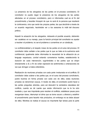 11
La presencia de los abogados de las partes en el proceso conciliatorio. El
conciliador no puede negar la presencia de los abogados de las partes
afectadas en el proceso conciliatorio, pero si informarles cual es el fin del
procedimiento y hacerles hincapié de que no será él, la persona que resolverá
la controversia, sino que serán las propias partes, las que decidirán a través de
un acuerdo negociado, haciéndole ver a los asesores lo inútil del discurso
jurídico.
Impedir la actuación de los abogados, retrasaría el posible acuerdo, debiendo
ser cauteloso en su manejo, pues la función principal del conciliador es ayudar
a resolver el problema, no ser el problema o convertirse en un obstáculo.
La confidencialidad y el respeto mutuo de las partes en el curso del proceso. El
conciliador debe señalar a las partes que lo que se trate en la audiencia será
confidencial, igualmente debe informarles la necesidad de la utilización de un
lenguaje respetuoso, cordial evitando comentarios hostiles, estableciendo la
duración de cada intervención, sugiriéndoles a las partes que se dirijan
directamente a él, a fin de evitar expresión de sentimientos o entonaciones de
voz que dé lugar a malos entendidos.
Realización de reuniones privadas con cada parte involucrada en el conflicto. El
conciliador debe aclarar a las partes que, en el curso del proceso conciliatorio,
podrá reunirse en forma privada con cada uno de ellos, estas reuniones
privadas se denominan caucus. A través de ellas, el conciliador podrá hacer a
las partes preguntas abiertas, para así descubrir la verdadera naturaleza del
conflicto, cuando se dé cuenta que exista información que no le ha sido
revelada y que sea importante para resolver el conflicto, establecer pausa para
reorganizar ideas, interrumpir el clima que se torne oscuro u ofensivo y redefinir
el procedimiento para hacerlo más productivo, sin embargo no se debe abusar
de ellos. Mientras se realiza el caucus es importante fijar tareas para la parte
 