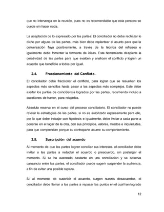 12
que no intervenga en la reunión, pues no es recomendable que esta persona se
quede sin hacer nada.
La aceptación de lo expresado por las partes: El conciliador no debe rechazar lo
dicho por alguna de las partes, más bien debe replantear el asunto para que la
conversación fluya positivamente, a través de la técnica del refraseo e
igualmente debe fomentar la tormenta de ideas. Esta herramienta despierta la
creatividad de las partes para que evalúen y analicen el conflicto y logren un
acuerdo que beneficie a todos por igual.
2.4. Fraccionamiento del Conflicto.
El conciliador debe fraccionar el conflicto, para lograr que se resuelvan los
aspectos más sencillos hasta pasar a los aspectos más complejos. Este debe
exaltar los puntos de coincidencia logrados por las partes, recurriendo incluso a
cuestiones de humor, para relajarlas.
Absoluta reserva en el curso del proceso conciliatorio. El conciliador no puede
revelar la estrategias de las partes, si no es autorizado expresamente para ello,
por lo que debe trabajar con hipótesis e igualmente, debe invitar a cada parte a
ponerse en el lugar de la otra, con sus principios, valores, miedos e inquietudes,
para que comprendan porque su contraparte asume su comportamiento.
2.5. Suscripción del acuerdo
Al momento de que las partes logren conciliar sus intereses, el conciliador debe
invitar a las partes a redactar el acuerdo o preacuerdo, sin postergar el
momento. Si se ha avanzado bastante en una conciliación y se observa
cansancio entre las partes, el conciliador puede sugerir suspender la audiencia,
a fin de evitar una posible ruptura.
Si al momento de suscribir el acuerdo, surgen nuevos desacuerdos, el
conciliador debe llamar a las partes a repasar los puntos en el cual han logrado
 