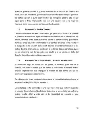 13
acuerdos, para recordarles lo que han avanzado en la solución del conflicto. En
estos casos es importante que el conciliador fomente ideas creativas para que
las partes superen el punto sobrevenido y de no lograrlo pasar a otro y dejar
aquel para el final, retomándolo para dar una solución que a lo mejor se
vislumbra como consecuencia de los acuerdos logrados.
2.6. Intervención De Un Tercero
La conciliación tiene una estructura tríadica, ya que cuando se inicia el proceso
el objeto de la misma es lograr la solución del conflicto con la intervención del
tercero, teniendo como objetivo principal facilitar la comunicación y que esta se
mantenga entre las partes involucradas en el conflicto sirviendo como puente en
la búsqueda de la solución consensual, dejando el control del resultado a las
partes, de allí la diferencia que existe con la sentencia dictada por el juez, quien
es que dictamina cuál de las partes que acudió a la vía judicial, es titular del
derecho discutido y quien actúo erróneamente.
2.7. Resultado de la Conciliación. Acuerdo satisfactorio:
El conciliador deja en manos de las partes, el resultado para finalizar el
conflicto, con esto se busca que las partes lo vean como un tercero neutral,
evitando imprecisiones que impliquen la relación de dos contra uno que se
percibe en los procesos adjudicativos.
Para lograr este fin es requisito indispensable la neutralidad del conciliador, al
respecto Carrillo (2001,188) ha expresado
La neutralidad se ha convertido en una especie de mito que pretende sustentar
el proceso de conciliación. No obstante, determinar si un mediador es realmente
neutral, resulta difícil y más aún si la neutralidad es esencial a todo
procedimiento de mediación.
 