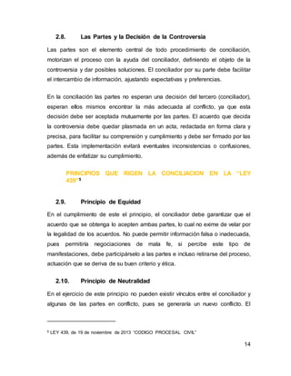 14
2.8. Las Partes y la Decisión de la Controversia
Las partes son el elemento central de todo procedimiento de conciliación,
motorizan el proceso con la ayuda del conciliador, definiendo el objeto de la
controversia y dar posibles soluciones. El conciliador por su parte debe facilitar
el intercambio de información, ajustando expectativas y preferencias.
En la conciliación las partes no esperan una decisión del tercero (conciliador),
esperan ellos mismos encontrar la más adecuada al conflicto, ya que esta
decisión debe ser aceptada mutuamente por las partes. El acuerdo que decida
la controversia debe quedar plasmada en un acta, redactada en forma clara y
precisa, para facilitar su comprensión y cumplimiento y debe ser firmado por las
partes. Esta implementación evitará eventuales inconsistencias o confusiones,
además de enfatizar su cumplimiento.
PRINCIPIOS QUE RIGEN LA CONCILIACION EN LA “LEY
439”5
2.9. Principio de Equidad
En el cumplimiento de este el principio, el conciliador debe garantizar que el
acuerdo que se obtenga lo acepten ambas partes, lo cual no exime de velar por
la legalidad de los acuerdos. No puede permitir información falsa o inadecuada,
pues permitiría negociaciones de mala fe, si percibe este tipo de
manifestaciones, debe participárselo a las partes e incluso retirarse del proceso,
actuación que se deriva de su buen criterio y ética.
2.10. Principio de Neutralidad
En el ejercicio de este principio no pueden existir vínculos entre el conciliador y
algunas de las partes en conflicto, pues se generaría un nuevo conflicto. El
5 LEY 439, de 19 de noviembre de 2013 “CODIGO PROCESAL CIVIL”
 