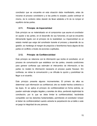 15
conciliador que se encuentre en esta situación debe manifestarlo, antes de
iniciarse el proceso conciliatorio y si las partes lo aceptan, puede continuar el
mismo, de lo contrario debe desistir de llevar adelante a fin de no romper el
equilibrio de las partes.
2.11. Principio de Imparcialidad
Este principio se ve materializado en el compromiso que asume el conciliador
en ayudar a las partes, en el desarrollo de sus funciones, el cual se encuentra
íntimamente ligado con el principio de la neutralidad. La imparcialidad es un
estado mental que exige del conciliador durante el proceso y desarrollo de su
gestión, se mantenga al margen de prejuicios o favoritismos hacia alguna de las
partes en conflicto a través de acciones o aptitudes.
2.12. Principio de Confidencialidad
Este principio se relaciona con la información que recibe el conciliador, en el
proceso de comunicación que establece con las partes, creando condiciones
para generar confianza que estimulen el intercambio de información, si las
partes no revelan la información necesaria el proceso puede fracasar. Sin
confianza, se retrae la comunicación y se dificulta la opción y posibilidad de
llegar a un acuerdo.
Este principio presenta algunos inconvenientes. El primero de ellos es
determinar cual información es confidencial, otro es revelar hechos contrarios a
las leyes. Si se aplica el principio de confidencialidad en forma estricta, se
pueden estimular arreglos ilegales y carentes de ética, perdiendo legitimidad la
conciliación, por lo que se debe limitar la confidencialidad, haciéndola
compatible con los derechos fundamentales, permitiendo al conciliador romper
el deber de confidencialidad cuando advierta la perpetración de un delito o este
en juego la integridad de una persona.
 