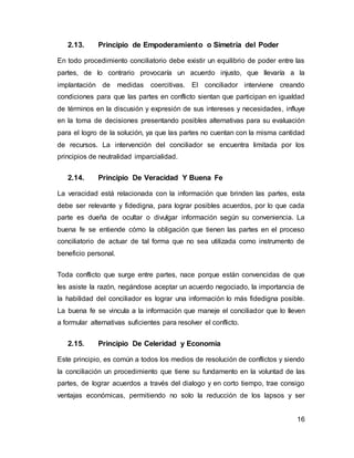 16
2.13. Principio de Empoderamiento o Simetría del Poder
En todo procedimiento conciliatorio debe existir un equilibrio de poder entre las
partes, de lo contrario provocaría un acuerdo injusto, que llevaría a la
implantación de medidas coercitivas. El conciliador interviene creando
condiciones para que las partes en conflicto sientan que participan en igualdad
de términos en la discusión y expresión de sus intereses y necesidades, influye
en la toma de decisiones presentando posibles alternativas para su evaluación
para el logro de la solución, ya que las partes no cuentan con la misma cantidad
de recursos. La intervención del conciliador se encuentra limitada por los
principios de neutralidad imparcialidad.
2.14. Principio De Veracidad Y Buena Fe
La veracidad está relacionada con la información que brinden las partes, esta
debe ser relevante y fidedigna, para lograr posibles acuerdos, por lo que cada
parte es dueña de ocultar o divulgar información según su conveniencia. La
buena fe se entiende cómo la obligación que tienen las partes en el proceso
conciliatorio de actuar de tal forma que no sea utilizada como instrumento de
beneficio personal.
Toda conflicto que surge entre partes, nace porque están convencidas de que
les asiste la razón, negándose aceptar un acuerdo negociado, la importancia de
la habilidad del conciliador es lograr una información lo más fidedigna posible.
La buena fe se vincula a la información que maneje el conciliador que lo lleven
a formular alternativas suficientes para resolver el conflicto.
2.15. Principio De Celeridad y Economía
Este principio, es común a todos los medios de resolución de conflictos y siendo
la conciliación un procedimiento que tiene su fundamento en la voluntad de las
partes, de lograr acuerdos a través del dialogo y en corto tiempo, trae consigo
ventajas económicas, permitiendo no solo la reducción de los lapsos y ser
 