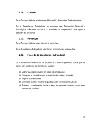 18
2.18. Contexto
En el Proceso Judicial se sigue una Orientación Adversarial Confrontacional.
En la Conciliación Extrajudicial se persigue una Orientación Negocial o
Estratégico - Racional, es decir un ambiente de cooperación para lograr la
solución del problema.
2.19. Personajes
En el Proceso Judicial quien interviene es el Juez.
En la Conciliación Extrajudicial intervienen el conciliador y las partes.
2.20. Fines de da Conciliación Extrajudicial
La Conciliación Extrajudicial, de acuerdo a lo antes expresado, busca que las
partes con asistencia del conciliador puedan:
a) Lograr su propia solución en base a la creatividad.
b) Promover la comunicación, entendimiento mutuo y empatía.
c) Mejorar sus relaciones.
d) Minimizar, evitar o mejorar la participación en el sistema judicial.
e) Trabajar conjuntamente hacia el logro de un entendimiento mutuo para
resolver un conflicto.
 