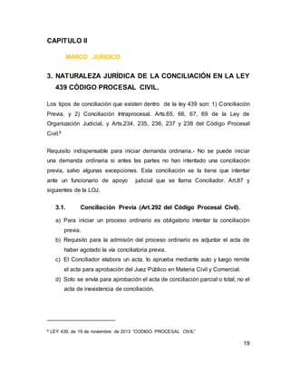19
CAPITULO II
MARCO JURIDICO
3. NATURALEZA JURÍDICA DE LA CONCILIACIÓN EN LA LEY
439 CÓDIGO PROCESAL CIVIL.
Los tipos de conciliación que existen dentro de la ley 439 son: 1) Conciliación
Previa, y 2) Conciliación Intraprocesal. Arts.65, 66, 67, 69 de la Ley de
Organización Judicial, y Arts.234, 235, 236, 237 y 238 del Código Procesal
Civil.6
Requisito indispensable para iniciar demanda ordinaria.- No se puede iniciar
una demanda ordinaria si antes las partes no han intentado una conciliación
previa, salvo algunas excepciones. Esta conciliación se la tiene que intentar
ante un funcionario de apoyo judicial que se llama Conciliador. Art.87 y
siguientes de la LOJ.
3.1. Conciliación Previa (Art.292 del Código Procesal Civil).
a) Para iniciar un proceso ordinario es obligatorio intentar la conciliación
previa.
b) Requisito para la admisión del proceso ordinario es adjuntar el acta de
haber agotado la vía conciliatoria previa.
c) El Conciliador elabora un acta, lo aprueba mediante auto y luego remite
el acta para aprobación del Juez Público en Materia Civil y Comercial.
d) Solo se envía para aprobación el acta de conciliación parcial o total, no el
acta de inexistencia de conciliación.
6 LEY 439, de 19 de noviembre de 2013 “CODIGO PROCESAL CIVIL”
 