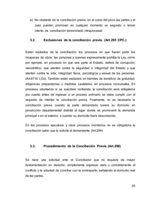 20
e) No obstante de la conciliación previa, en el curso del juicio las partes y el
Juez pueden promover en cualquier momento un segundo o tercer
intento de conciliación denominado intraprocesal.
3.2. Exclusiones de la conciliación previa. (Art.293 CPC.)
Están excluidos de la conciliación, los procesos en que fueran parte los
incapaces de obrar, las personas a quienes expresamente prohíbe la Ley, como
por ejemplo, en procesos en que sea parte el Estado, delitos de corrupción,
narcotráfico, que atenten contra la seguridad e integridad del Estado y que
atenten contra la vida, integridad física, psicológica y sexual de las personas.
(Art.67-IV LOJ). También están excluidos en trámites de beneficio de gratuidad,
diligencias preparatorias y medidas cautelares, en procesos concursales. En
procesos voluntarios si se suscitare contienda, la conciliación será obligatoria
por cuanto antes de ingresar a un proceso ordinario se debe cumplir con el
requisito de intentar la conciliación previa. Finalmente, no es necesaria la
conciliación previa cuando la parte demandada tuviere su domicilio en
jurisdicción departamental distinta al lugar donde se promoverá la demanda
principal o en el exterior, o cuando su domicilio fuera desconocido.
En los procesos ejecutivos y otros procesos monitorios no es obligatoria la
conciliación salvo que lo solicite el demandante (Art.294)
3.3. Procedimiento de la Conciliación Previa (Art.296)
Se hace una solicitud ante el Conciliador que no requiere de mayor
fundamentación en derecho, simplemente expresar clara y concretamente el
conflicto y la voluntad de conciliar con la contraparte, señalando el domicilio real
de las partes.
 