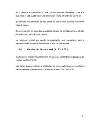 21
Si la persona a quien citamos para conciliar nuestras diferencias no va a la
audiencia el juez puede hacer una presunción simple en contra de su interés.
El domicilio real señalado por las partes en este trámite quedará subsistente
hasta 6 meses.
Si no se cumple los acuerdos conciliados, el Acta de conciliación tiene el valor
de sentencia y valor de cosa juzgada.
La autoridad judicial que aprobó la conciliación será competente para la
ejecución de los acuerdos arribados en el acta de conciliación.
3.4. Conciliación Intraprocesal (Art.235 CPC.)
Es la que se realiza obligatoriamente en procesos extraordinarios bajo pena de
nulidad. Art.234-IV CPC.
Las partes pueden solicitar la realización de otras audiencias de conciliación
intraprocesal en cualquier estado o fase del proceso. Art.234-V CPC.
 