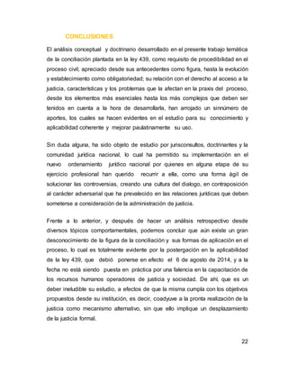 22
CONCLUSIONES
El análisis conceptual y doctrinario desarrollado en el presente trabajo temática
de la conciliación plantada en la ley 439, como requisito de procedibilidad en el
proceso civil, apreciado desde sus antecedentes como figura, hasta la evolución
y establecimiento como obligatoriedad; su relación con el derecho al acceso a la
justicia, características y los problemas que la afectan en la praxis del proceso,
desde los elementos más esenciales hasta los más complejos que deben ser
tenidos en cuenta a la hora de desarrollarla, han arrojado un sinnúmero de
aportes, los cuales se hacen evidentes en el estudio para su conocimiento y
aplicabilidad coherente y mejorar paulatinamente su uso.
Sin duda alguna, ha sido objeto de estudio por jurisconsultos, doctrinantes y la
comunidad jurídica nacional, lo cual ha permitido su implementación en el
nuevo ordenamiento jurídico nacional por quienes en alguna etapa de su
ejercicio profesional han querido recurrir a ella, como una forma ágil de
solucionar las controversias, creando una cultura del dialogo, en contraposición
al carácter adversarial que ha prevalecido en las relaciones jurídicas que deben
someterse a consideración de la administración de justicia.
Frente a lo anterior, y después de hacer un análisis retrospectivo desde
diversos tópicos comportamentales, podemos concluir que aún existe un gran
desconocimiento de la figura de la conciliación y sus formas de aplicación en el
proceso, lo cual es totalmente evidente por la postergación en la aplicabilidad
de la ley 439, que debió ponerse en efecto el 6 de agosto de 2014, y a la
fecha no está siendo puesta en práctica por una falencia en la capacitación de
los recursos humanos operadores de justicia y sociedad. De ahí, que es un
deber ineludible su estudio, a efectos de que la misma cumpla con los objetivos
propuestos desde su institución, es decir, coadyuve a la pronta realización de la
justicia como mecanismo alternativo, sin que ello implique un desplazamiento
de la justicia formal.
 