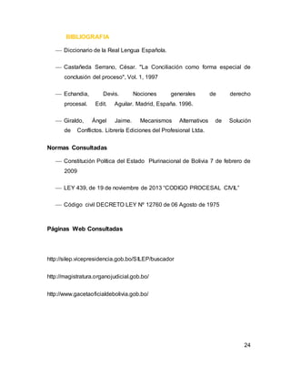 24
BIBLIOGRAFIA
 Diccionario de la Real Lengua Española.
 Castañeda Serrano, César. "La Conciliación como forma especial de
conclusión del proceso", Vol. 1, 1997
 Echandia, Devis. Nociones generales de derecho
procesal. Edit. Aguilar. Madrid, España. 1996.
 Giraldo, Ángel Jaime. Mecanismos Alternativos de Solución
de Conflictos. Librería Ediciones del Profesional Ltda.
Normas Consultadas
 Constitución Política del Estado Plurinacional de Bolivia 7 de febrero de
2009
 LEY 439, de 19 de noviembre de 2013 “CODIGO PROCESAL CIVIL”
 Código civil DECRETO LEY Nº 12760 de 06 Agosto de 1975
Páginas Web Consultadas
http://silep.vicepresidencia.gob.bo/SILEP/buscador
http://magistratura.organojudicial.gob.bo/
http://www.gacetaoficialdebolivia.gob.bo/
 