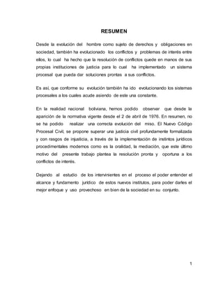 1
RESUMEN
Desde la evolución del hombre como sujeto de derechos y obligaciones en
sociedad, también ha evolucionado los conflictos y problemas de interés entre
ellos, lo cual ha hecho que la resolución de conflictos quede en manos de sus
propias instituciones de justicia para lo cual ha implementado un sistema
procesal que pueda dar soluciones prontas a sus conflictos.
Es así, que conforme su evolución también ha ido evolucionando los sistemas
procesales a los cuales acude asiendo de este una constante.
En la realidad nacional boliviana, hemos podido observar que desde la
aparición de la normativa vigente desde el 2 de abril de 1976. En resumen, no
se ha podido realizar una correcta evolución del miso. El Nuevo Código
Procesal Civil, se propone superar una justicia civil profundamente formalizada
y con rasgos de injusticia, a través de la implementación de instintos jurídicos
procedimentales modernos como es la oralidad, la mediación, que este último
motivo del presente trabajo plantea la resolución pronta y oportuna a los
conflictos de interés.
Dejando al estudio de los intervinientes en el proceso el poder entender el
alcance y fundamento jurídico de estos nuevos institutos, para poder darles el
mejor enfoque y uso provechoso en bien de la sociedad en su conjunto.
 