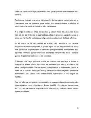 3
conflictos y simplificar el procedimiento, para que el proceso sea sobretodo más
humano.
También se buscará una activa participación de los sujetos involucrados en la
controversia que se presente para reducir los procedimientos y valorizar el
tiempo como factor de economía a favor del litigante.
A lo largo de estos 37 años han existido y existen miles de juicios que duran
más allá de los límites de la razonabilidad, años de procesos y papeleos, que lo
único que han hecho es desplazar el principio constitucional de tutela efectiva.
En el marco de la racionalidad, el artículo 296 establece con carácter
obligatorio la conciliación previa, la que se regirá por las disposiciones de la Ley
439, por lo que al promoverse la demanda principal deberá acompañarse acta
expedida y firmada por el conciliador autorizado cumplimiento de su finalidad
que es de poder dar celeridad a los procesos.
El tiempo y la carga procesal judicial en nuestro país que llega a limites in
imaginados. Ahora mismo, los casos se extienden por años y el objetivo del
nuevo Código Procesal Civil es rapidez, transparencia y, obviamente, justicia. A
través de la oralidad de los procesos y de la conciliación obligatoria previa que
reemplazará una justicia civil profundamente formalizada y con rasgos de
injusticia.
Este por ello que considero muy necesario el conocer más profundamente a los
implementados como Conciliación Previa Art.292, Conciliación Intraprocesal
Art.235, y en qué medida se podrá sacar más partido y utilidad a estas nuevas
figuras procesales.
 