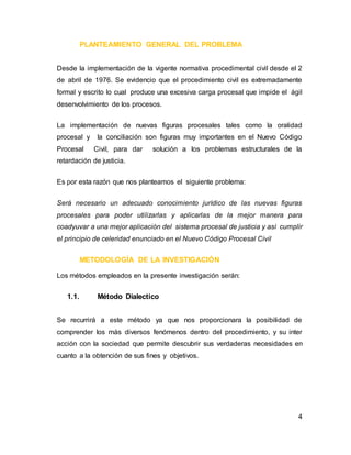 4
PLANTEAMIENTO GENERAL DEL PROBLEMA
Desde la implementación de la vigente normativa procedimental civil desde el 2
de abril de 1976. Se evidencio que el procedimiento civil es extremadamente
formal y escrito lo cual produce una excesiva carga procesal que impide el ágil
desenvolvimiento de los procesos.
La implementación de nuevas figuras procesales tales como la oralidad
procesal y la conciliación son figuras muy importantes en el Nuevo Código
Procesal Civil, para dar solución a los problemas estructurales de la
retardación de justicia.
Es por esta razón que nos planteamos el siguiente problema:
Será necesario un adecuado conocimiento jurídico de las nuevas figuras
procesales para poder utilizarlas y aplicarlas de la mejor manera para
coadyuvar a una mejor aplicación del sistema procesal de justicia y así cumplir
el principio de celeridad enunciado en el Nuevo Código Procesal Civil
METODOLOGÍA DE LA INVESTIGACIÓN
Los métodos empleados en la presente investigación serán:
1.1. Método Dialectico
Se recurrirá a este método ya que nos proporcionara la posibilidad de
comprender los más diversos fenómenos dentro del procedimiento, y su inter
acción con la sociedad que permite descubrir sus verdaderas necesidades en
cuanto a la obtención de sus fines y objetivos.
 