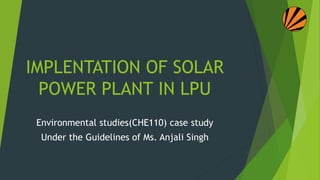 IMPLENTATION OF SOLAR
POWER PLANT IN LPU
Environmental studies(CHE110) case study
Under the Guidelines of Ms. Anjali Singh
 