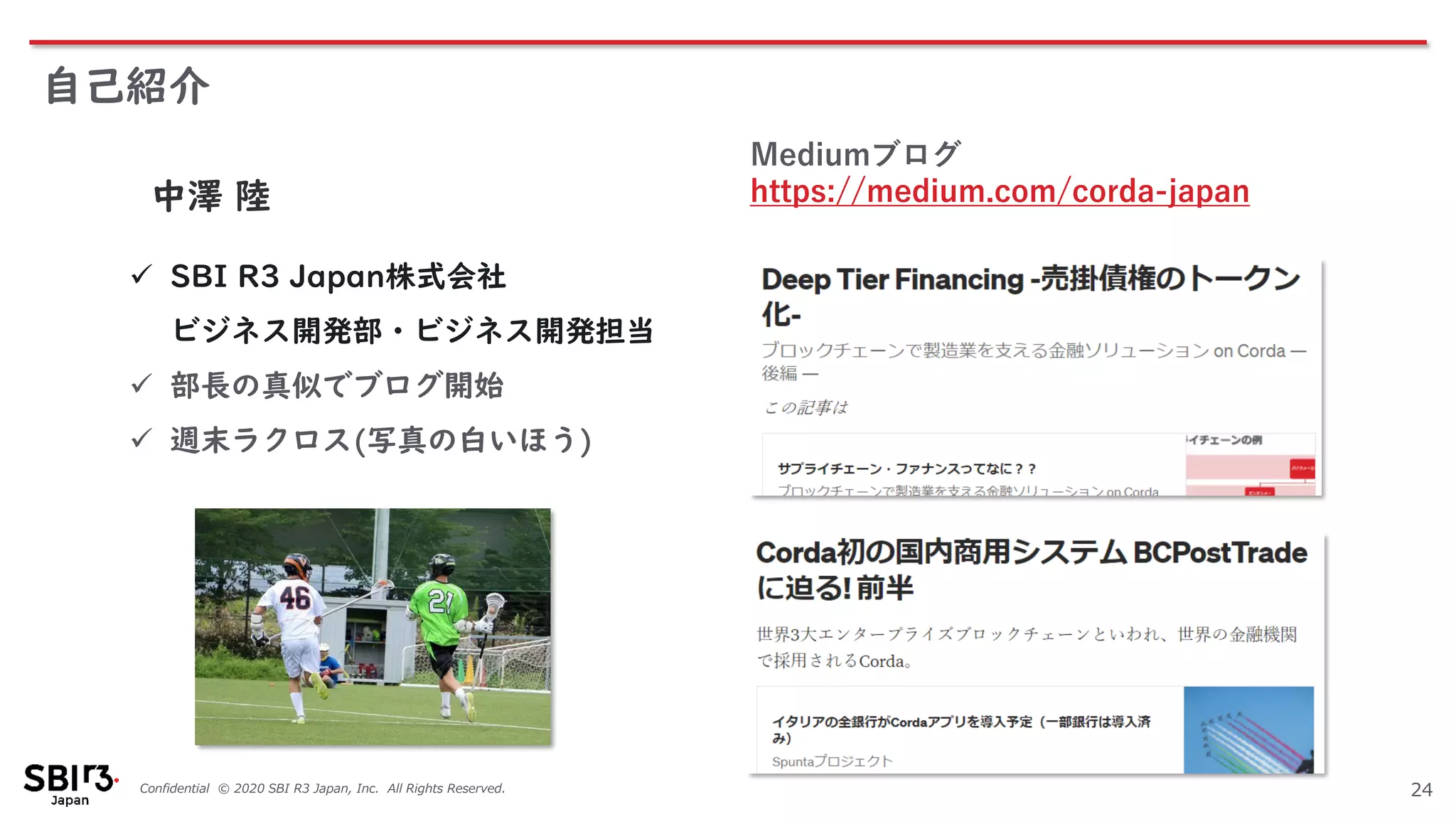Confidential © 2020 SBI R3 Japan, Inc. All Rights Reserved.
自己紹介
24
中澤 陸
✓ SBI R3 Japan株式会社
ビジネス開発部・ビジネス開発担当
✓ 部長の真似でブログ開始
✓ 週末ラクロス(写真の白いほう)
Mediumブログ
https://medium.com/corda-japan
 