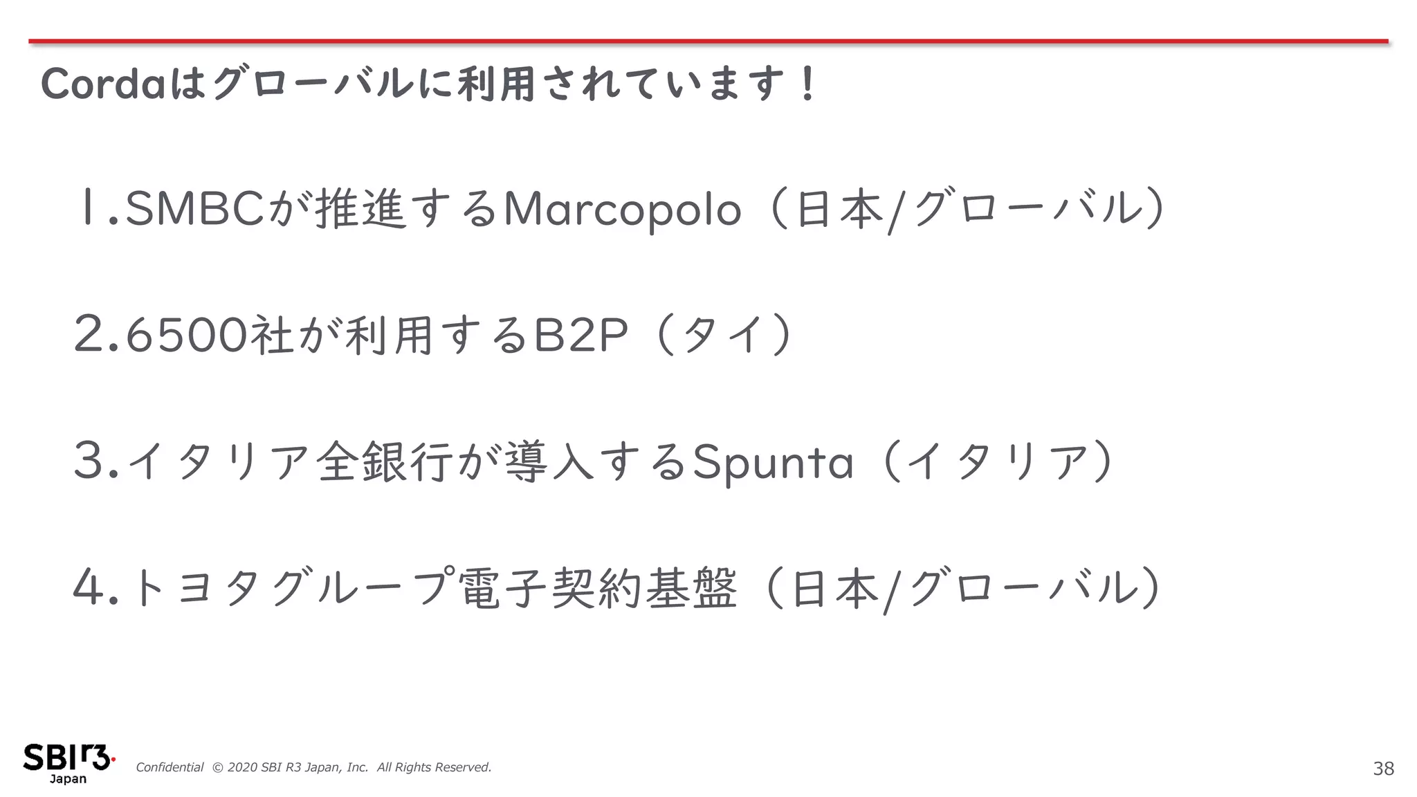 Confidential © 2020 SBI R3 Japan, Inc. All Rights Reserved.
Cordaはグローバルに利用されています！
38
1.SMBCが推進するMarcopolo（日本/グローバル）
2.6500社が利用するB2P（タイ）
3.イタリア全銀行が導入するSpunta（イタリア）
4.トヨタグループ電子契約基盤（日本/グローバル）
 