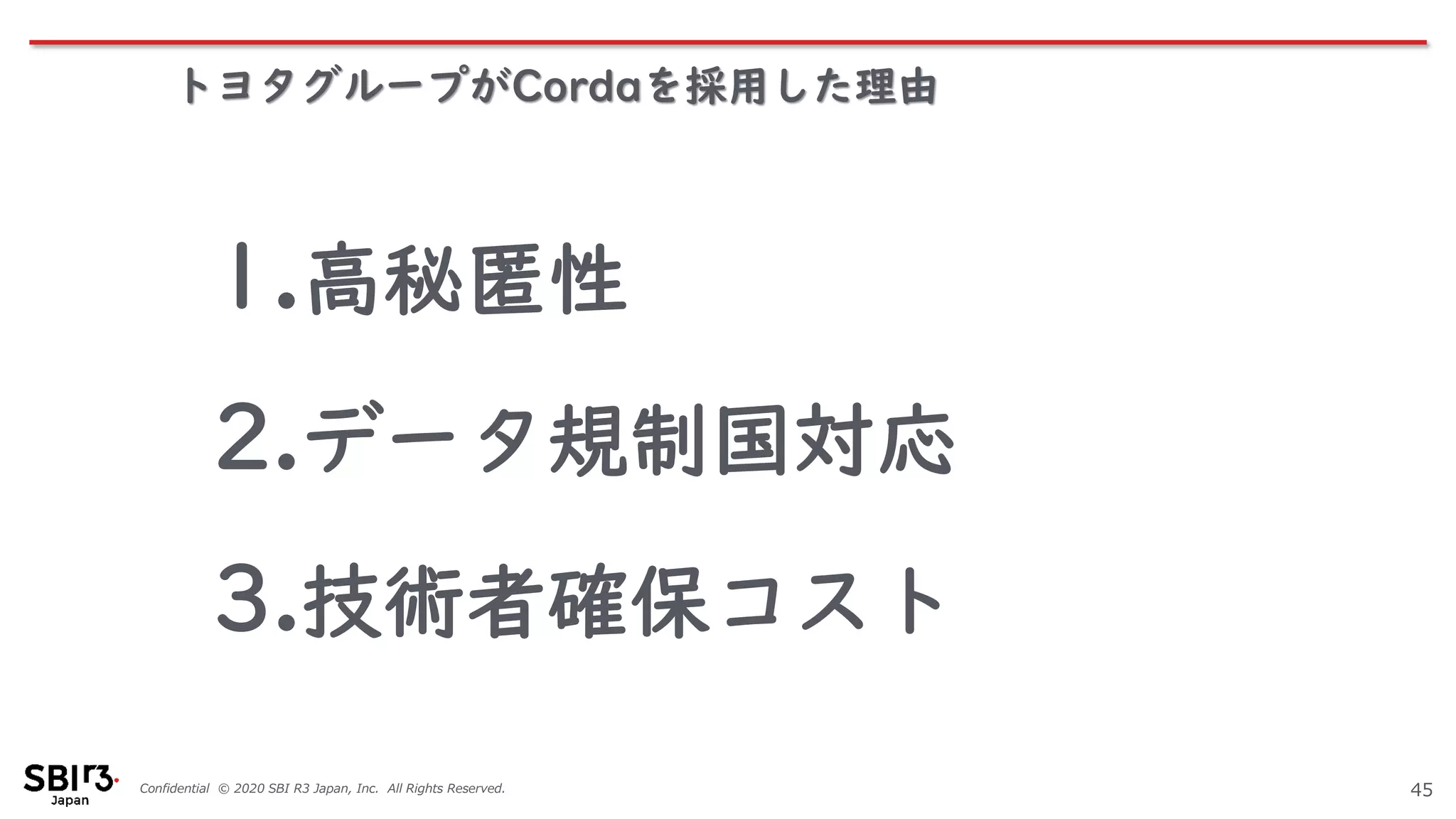 Confidential © 2020 SBI R3 Japan, Inc. All Rights Reserved.
トヨタグループがCordaを採用した理由
45
1.高秘匿性
2.データ規制国対応
3.技術者確保コスト
 