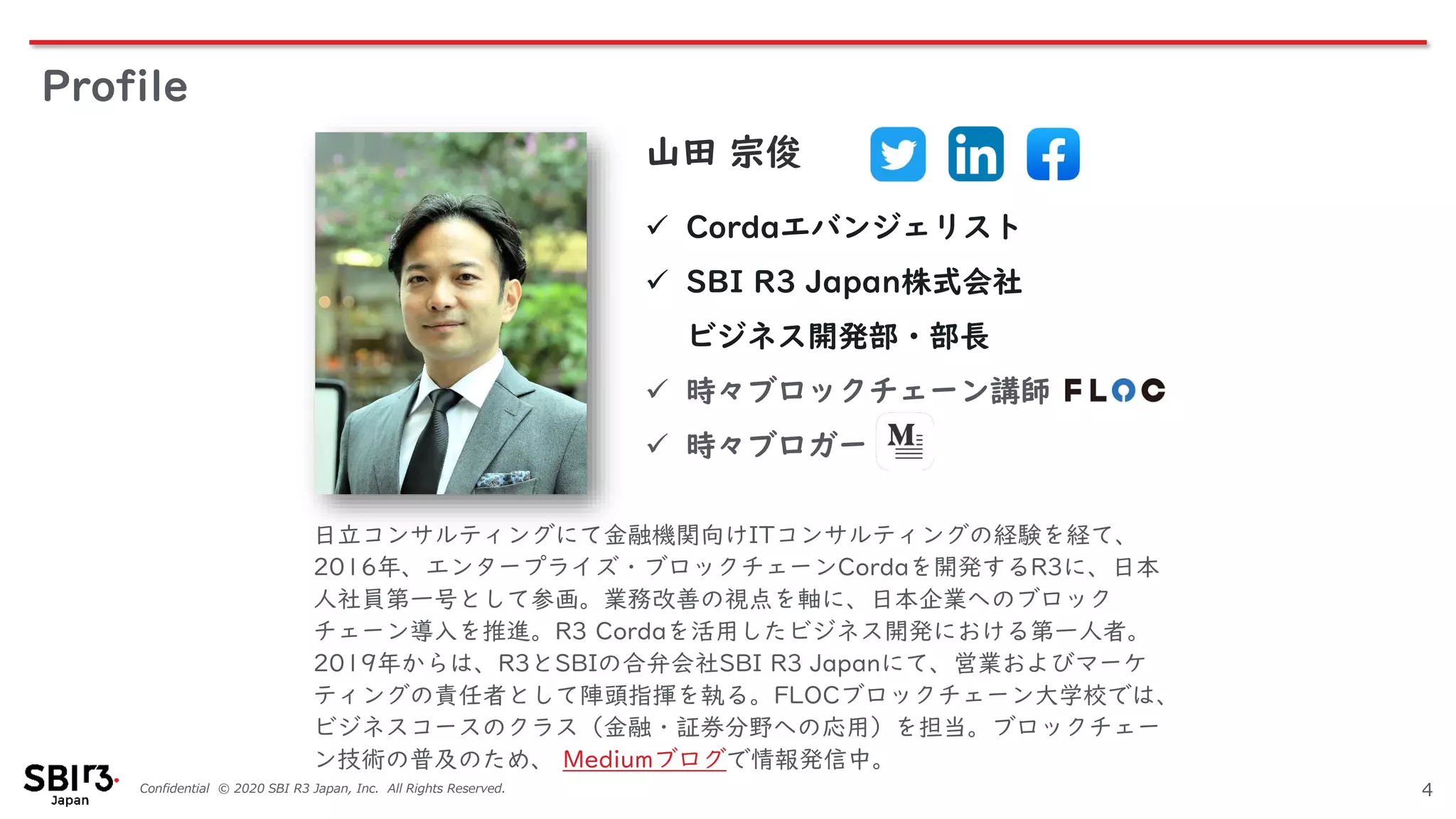 Confidential © 2020 SBI R3 Japan, Inc. All Rights Reserved.
Profile
4
日立コンサルティングにて金融機関向けITコンサルティングの経験を経て、
2016年、エンタープライズ・ブロックチェーンCordaを開発するR3に、日本
人社員第一号として参画。業務改善の視点を軸に、日本企業へのブロック
チェーン導入を推進。R3 Cordaを活用したビジネス開発における第一人者。
2019年からは、R3とSBIの合弁会社SBI R3 Japanにて、営業およびマーケ
ティングの責任者として陣頭指揮を執る。FLOCブロックチェーン大学校では、
ビジネスコースのクラス（金融・証券分野への応用）を担当。ブロックチェー
ン技術の普及のため、 Mediumブログで情報発信中。
山田 宗俊
✓ Cordaエバンジェリスト
✓ SBI R3 Japan株式会社
ビジネス開発部・部長
✓ 時々ブロックチェーン講師
✓ 時々ブロガー
 