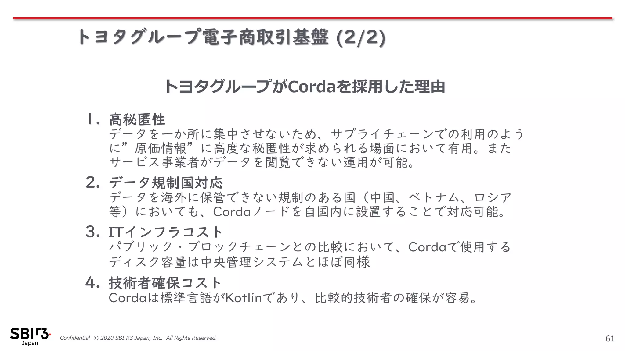 Confidential © 2020 SBI R3 Japan, Inc. All Rights Reserved.
トヨタグループ電子商取引基盤 (2/2)
61
1. 高秘匿性
データを一か所に集中させないため、サプライチェーンでの利用のよう
に”原価情報”に高度な秘匿性が求められる場面において有用。また
サービス事業者がデータを閲覧できない運用が可能。
2. データ規制国対応
データを海外に保管できない規制のある国（中国、ベトナム、ロシア
等）においても、Cordaノードを自国内に設置することで対応可能。
3. ITインフラコスト
パブリック・ブロックチェーンとの比較において、Cordaで使用する
ディスク容量は中央管理システムとほぼ同様
4. 技術者確保コスト
Cordaは標準言語がKotlinであり、比較的技術者の確保が容易。
トヨタグループがCordaを採用した理由
 