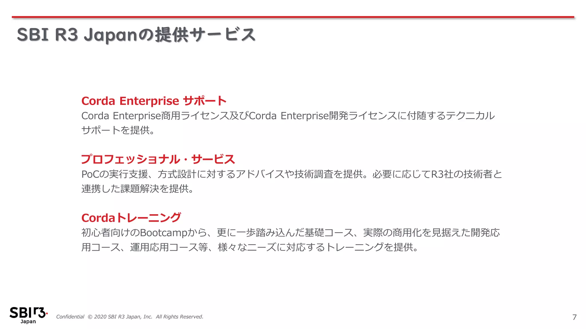 Confidential © 2020 SBI R3 Japan, Inc. All Rights Reserved.
SBI R3 Japanの提供サービス
7
Corda Enterprise サポート
Corda Enterprise商用ライセンス及びCorda Enterprise開発ライセンスに付随するテクニカル
サポートを提供。
プロフェッショナル・サービス
PoCの実行支援、方式設計に対するアドバイスや技術調査を提供。必要に応じてR3社の技術者と
連携した課題解決を提供。
Cordaトレーニング
初心者向けのBootcampから、更に一歩踏み込んだ基礎コース、実際の商用化を見据えた開発応
用コース、運用応用コース等、様々なニーズに対応するトレーニングを提供。
 