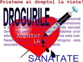         
                        Dependenţa de droguri  reprezintă
nevoia continuă şi imperioasă de administrare
a drogului pentru a produce anumite senzaţii
dorite sau pentru a împiedica instalarea unor
efecte dureroase atunci când nu mai este luat.
Neadministrarea   regulată a drogului este
asociată cu o stare de rău general.

 