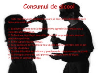 Consumul de alcool
Cele mai frecvente probleme cu care se confruntă adolescenţii care
beau prea mult sunt:
1. Să devină violenţi sau să devină victima agresivităţii verbale sau a
violenţei altei persoane.
2. Să facă sex neprotejat sau să fie nevoiţi să raspundă unor avansuri
sexuale nepotrivite.
3. Să fie supusi abuzului sexual.
4. Să se răneasca din neatenţie sau să aibă diverse activităţi care le pot
periclita sănătatea.
5. Să aibă dificultăţi de învăţare şi probleme de comportament la şcoală.
6. Să înceapă să fure din casă pentru a-şi procura bani de alcool.
7. Să intre în conflict cu legea.

 