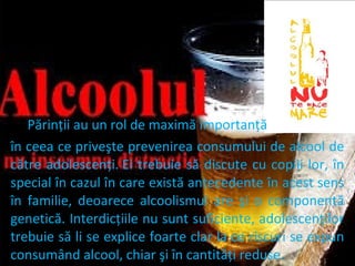 Părinţii au un rol de maximă importanţă
în ceea ce priveşte prevenirea consumului de alcool de
către adolescenţi. Ei trebuie să discute cu copiii lor, în
special în cazul în care există antecedente în acest sens
în familie, deoarece alcoolismul are şi o componentă
genetică. Interdicţiile nu sunt suficiente, adolescenţilor
trebuie să li se explice foarte clar la ce riscuri se expun
consumând alcool, chiar şi în cantităţi reduse.

 