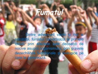 Fumatul
Dintre adversarii vechi şi noi ai
sănătăţii, fumatul candidează la primele
locuri, prin efectele sale deosebit de
nocive asupra organismului, prin gravele
dezechilibre funcţionale şi biologice pe
care le generează.

 
