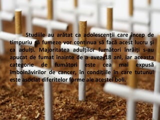 Studiile au arătat ca adolescenţii care încep de
timpuriu să fumeze vor continua să facă acest lucru şi
ca adulţi. Majoritatea adulţilor fumători înrăiţi s-au
apucat de fumat înainte de a avea 18 ani, iar aceasta
categorie de fumători este cea mai expusă
îmbolnăvirilor de cancer, în condiţiile în care tutunul
este asociat diferitelor forme ale acestei boli.

 