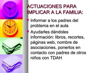 ACTUACIONES PARAACTUACIONES PARA
IMPLICAR A LA FAMILIA:IMPLICAR A LA FAMILIA:
 Informar a los padres delInformar a los padres del
problema en el aulaproblema en el aula
 Ayudarles dándolesAyudarles dándoles
información: libros, recortes,información: libros, recortes,
páginas web, nombre depáginas web, nombre de
asociaciones, ponerlos enasociaciones, ponerlos en
contacto con padres de otroscontacto con padres de otros
niños con TDAHniños con TDAH
 