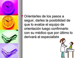  Orientarles de los pasos aOrientarles de los pasos a
seguir, darles la posibilidad deseguir, darles la posibilidad de
que lo evalúe el equipo deque lo evalúe el equipo de
orientación luego confirmarloorientación luego confirmarlo
con su médico que por último locon su médico que por último lo
derivará al especialistaderivará al especialista
 