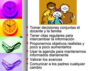  Tomar decisiones conjuntas elTomar decisiones conjuntas el
docente y la familiadocente y la familia
 Tener citas regulares paraTener citas regulares para
intercambiar la informaciónintercambiar la información
 Proponernos objetivos realistas yProponernos objetivos realistas y
poco a poco aumentarlospoco a poco aumentarlos
 Usar la agenda para mantenernosUsar la agenda para mantenernos
informados diariamenteinformados diariamente
 Valorar los avancesValorar los avances
 Comunicar a los padres cualquierComunicar a los padres cualquier
cambiocambio
 