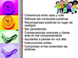  Coherencia entre casa y coleCoherencia entre casa y cole
 Reforzar las conductas positivasReforzar las conductas positivas
 Recompensas positivas en lugar deRecompensas positivas en lugar de
castigoscastigos
 Ser persistentesSer persistentes
 Consecuencias comunes y clarasConsecuencias comunes y claras
ante el mal comportamientoante el mal comportamiento
 Ayudarles a pensar en voz altaAyudarles a pensar en voz alta
 Instrucciones cortasInstrucciones cortas
 Comprobar si han entendido lasComprobar si han entendido las
órdenesórdenes
 