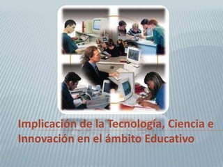 Implicación de la Tecnología, Ciencia e
Innovación en el ámbito Educativo
 