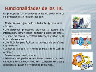 Funcionalidades de las TIC
Las principales funcionalidades de las TIC en los centros
de formación están relacionadas con:

• Alfabetización digital de los estudiantes (y profesores...
y familias...)
• Uso personal (profesores, alumnos...): acceso a la
información, comunicación, gestión y proceso de datos..
• Gestión del centro: secretaría, biblioteca, gestión de la
tutoría de alumnos...
• Uso didáctico para facilitar los procesos de enseñanza
y aprendizaje
• Comunicación con las familias (a través de la web de
centro...)
• Comunicación con el entorno
• Relación entre profesores de diversos centros (a través
de redes y comunidades virtuales): compartir recursos y
experiencias, pasar informaciones, preguntas...
 