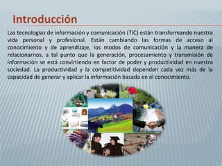 Introducción
Las tecnologías de información y comunicación (TIC) están transformando nuestra
vida personal y profesional. Están cambiando las formas de acceso al
conocimiento y de aprendizaje, los modos de comunicación y la manera de
relacionarnos, a tal punto que la generación, procesamiento y transmisión de
información se está convirtiendo en factor de poder y productividad en nuestra
sociedad. La productividad y la competitividad dependen cada vez más de la
capacidad de generar y aplicar la información basada en el conocimiento.
 