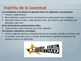 Espíritu de la Juventud
Los estudiantes y los jóvenes en general tienen las siguientes características:
 Prestos a experimentar
 No se detienen a pensar en las consecuencias o preocuparse por el fracaso
 Para ellos todo es nuevo , todo esta por verse , por hacerse, por conocerse, por
   aprender y por vivir.
De la misma forma cuando éramos niños…
 eran curiosos, todo lo querían ver, tocar, saborear
Pero fuimos matando la curiosidad….
 Fuimos colgando letreros y etiquetas de eso no se puede, aquello no se hace, esto
   no se debe, este otro es así y se hace de esta forma ,aquello se llama por ese
   nombre y esta es su definición.
 