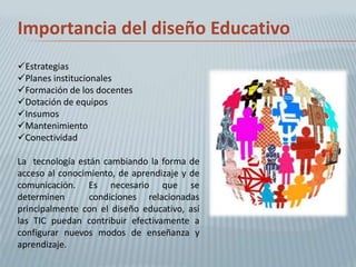 Importancia del diseño Educativo
Estrategias
Planes institucionales
Formación de los docentes
Dotación de equipos
Insumos
Mantenimiento
Conectividad

La tecnología están cambiando la forma de
acceso al conocimiento, de aprendizaje y de
comunicación. Es necesario que se
determinen       condiciones relacionadas
principalmente con el diseño educativo, así
las TIC puedan contribuir efectivamente a
configurar nuevos modos de enseñanza y
aprendizaje.
 