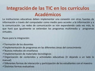 Integración de las TIC en los currículos
                Académicos
La instituciones educativas deben implementar una conexión con otras fuentes de
información a través del computador como medio para acceder a la información y a
la comunicación. Las redes de comunicación se irán expandiendo cada vez más, lo
que hará que igualmente se extiendan los programas multimedia y programas
virtuales.

Pasos para la integración:

Formación de los docentes
Implementación de programas en las diferentes áreas del conocimiento
Nuevos métodos de enseñanza
Implementación de materiales tecnológicos
Organización de contenidos y actividades educativas (Ir dejando a un lado lo
manual)
Diferentes formas de interacción y participación de los estudiantes con el maestro
Distintas formas evaluativas
 