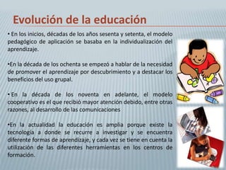 Evolución de la educación
• En los inicios, décadas de los años sesenta y setenta, el modelo
pedagógico de aplicación se basaba en la individualización del
aprendizaje.

•En la década de los ochenta se empezó a hablar de la necesidad
de promover el aprendizaje por descubrimiento y a destacar los
beneficios del uso grupal.

• En la década de los noventa en adelante, el modelo
cooperativo es el que recibió mayor atención debido, entre otras
razones, al desarrollo de las comunicaciones

•En la actualidad la educación es amplia porque existe la
tecnología a donde se recurre a investigar y se encuentra
diferente formas de aprendizaje, y cada vez se tiene en cuenta la
utilización de las diferentes herramientas en los centros de
formación.
 