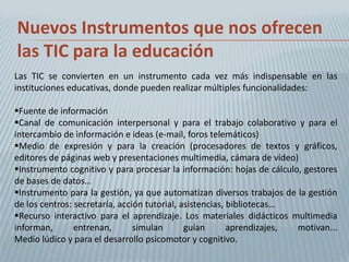 Nuevos Instrumentos que nos ofrecen
las TIC para la educación
Las TIC se convierten en un instrumento cada vez más indispensable en las
instituciones educativas, donde pueden realizar múltiples funcionalidades:

Fuente de información
Canal de comunicación interpersonal y para el trabajo colaborativo y para el
intercambio de información e ideas (e-mail, foros telemáticos)
Medio de expresión y para la creación (procesadores de textos y gráficos,
editores de páginas web y presentaciones multimedia, cámara de vídeo)
Instrumento cognitivo y para procesar la información: hojas de cálculo, gestores
de bases de datos…
Instrumento para la gestión, ya que automatizan diversos trabajos de la gestión
de los centros: secretaría, acción tutorial, asistencias, bibliotecas…
Recurso interactivo para el aprendizaje. Los materiales didácticos multimedia
informan,       entrenan,       simulan       guían       aprendizajes, motivan...
Medio lúdico y para el desarrollo psicomotor y cognitivo.
 