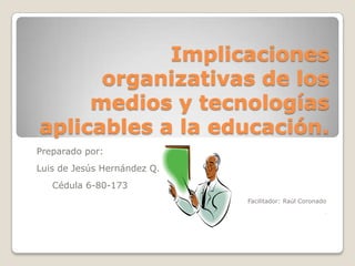 Implicaciones organizativas de los medios y tecnologías aplicables a la educación. Preparado por: Luis de Jesús Hernández Q.     Cédula 6-80-173 Facilitador: Raúl Coronado F 