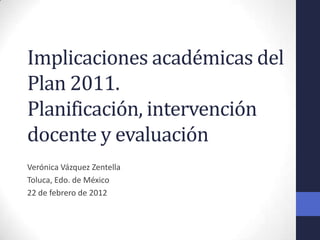 Implicaciones académicas del
Plan 2011.
Planificación, intervención
docente y evaluación
Verónica Vázquez Zentella
Toluca, Edo. de México
22 de febrero de 2012
 